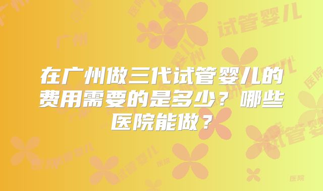 在广州做三代试管婴儿的费用需要的是多少?哪些医院能做?