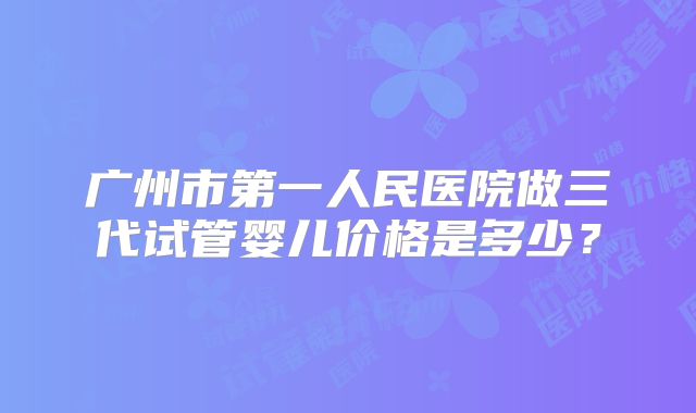 广州市第一人民医院做三代试管婴儿价格是多少？