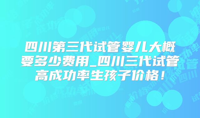 四川第三代试管婴儿大概要多少费用_四川三代试管高成功率生孩子价格！