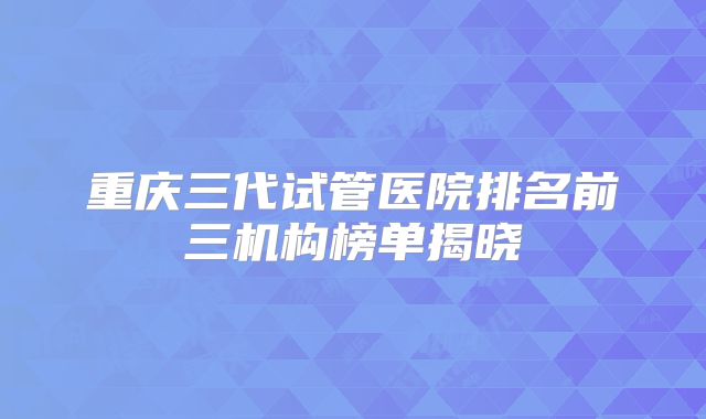 重庆三代试管医院排名前三机构榜单揭晓
