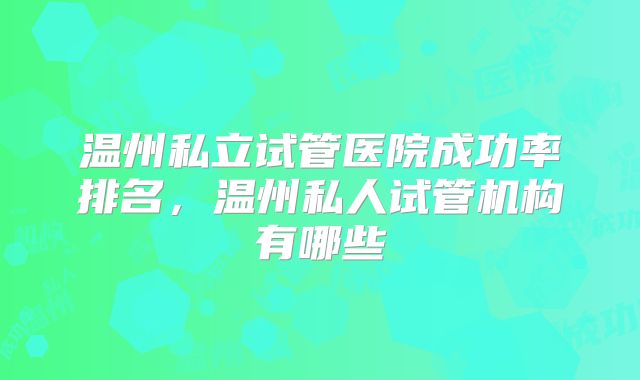 温州私立试管医院成功率排名,温州私人试管机构有哪些