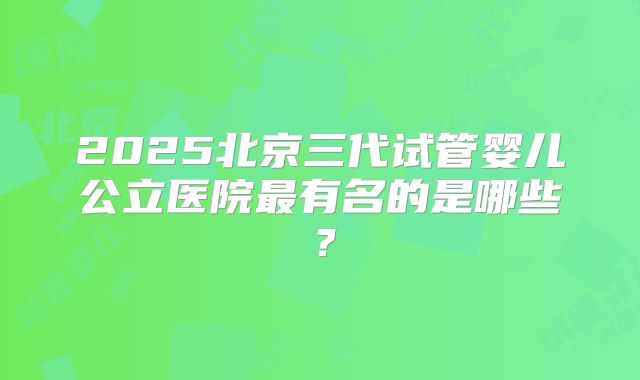 2025北京三代试管婴儿公立医院最有名的是哪些?
