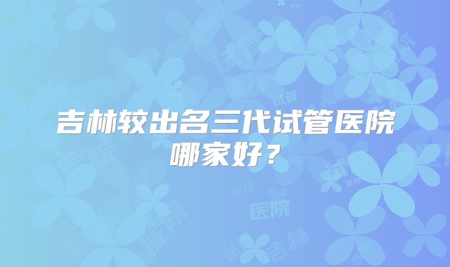 吉林较出名三代试管医院哪家好？