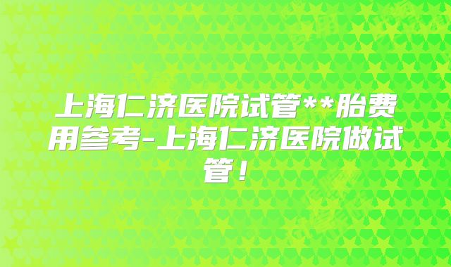 上海仁济医院试管**胎费用参考-上海仁济医院做试管！
