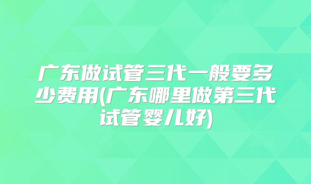 广东做试管三代一般要多少费用(广东哪里做第三代试管婴儿好)