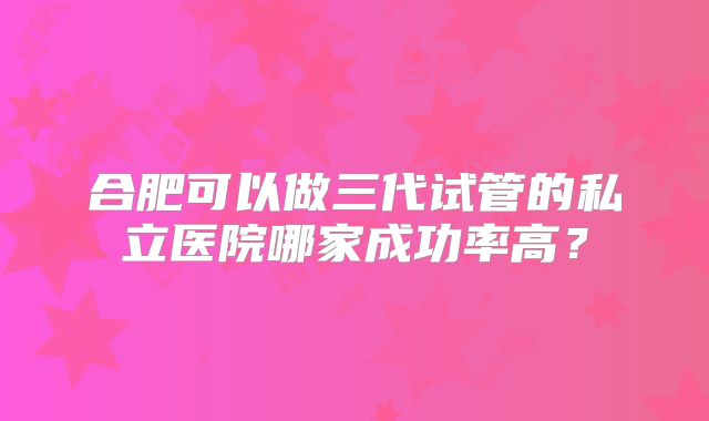 合肥可以做三代试管的私立医院哪家成功率高？