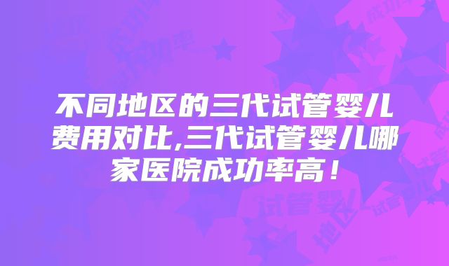 不同地区的三代试管婴儿费用对比,三代试管婴儿哪家医院成功率高！