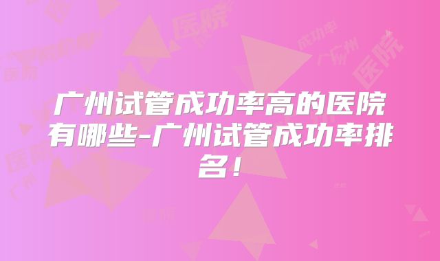 广州试管成功率高的医院有哪些-广州试管成功率排名！