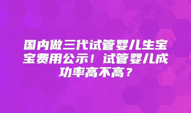 国内做三代试管婴儿生宝宝费用公示！试管婴儿成功率高不高？