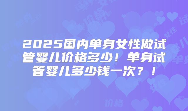2025国内单身女性做试管婴儿价格多少!单身试管婴儿多少钱一次?!