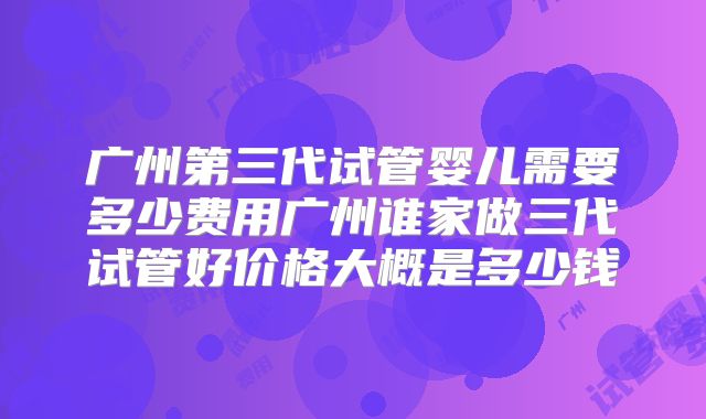 广州第三代试管婴儿需要多少费用广州谁家做三代试管好价格大概是多少钱