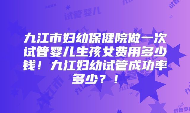 九江市妇幼保健院做一次试管婴儿生孩女费用多少钱！九江妇幼试管成功率多少？！