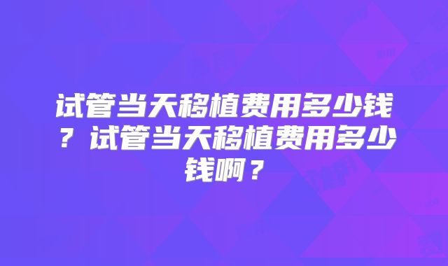 试管当天移植费用多少钱?试管当天移植费用多少钱啊?