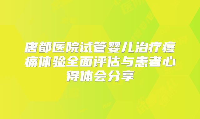 唐都医院试管婴儿治疗疼痛体验全面评估与患者心得体会分享