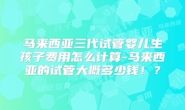 马来西亚三代试管婴儿生孩子费用怎么计算-马来西亚的试管大概多少钱！？