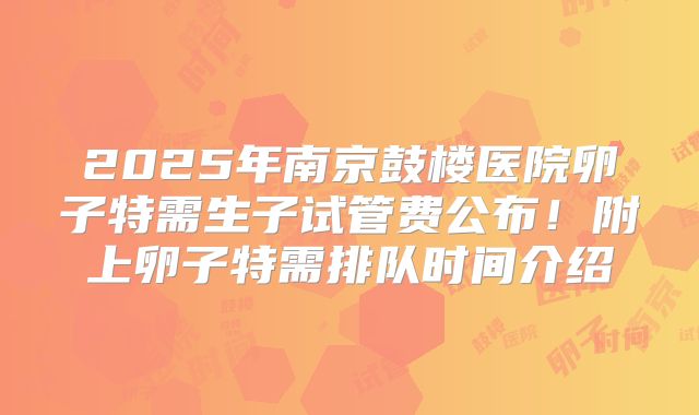 2025年南京鼓楼医院卵子特需生子试管费公布！附上卵子特需排队时间介绍