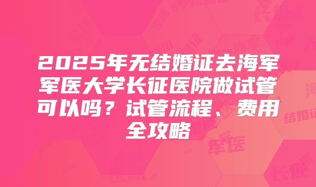 2025年无结婚证去海军军医大学长征医院做试管可以吗?试管流程、费用全攻略