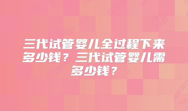三代试管婴儿全过程下来多少钱?三代试管婴儿需多少钱?