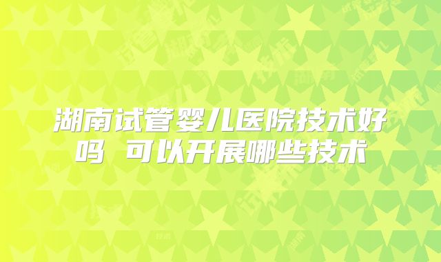 湖南试管婴儿医院技术好吗 可以开展哪些技术