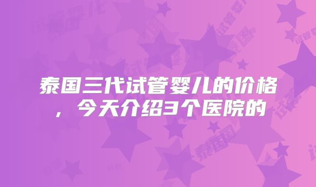 泰国三代试管婴儿的价格，今天介绍3个医院的