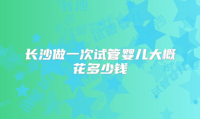 长沙做一次试管婴儿大概花多少钱