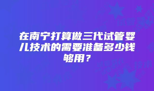 在南宁打算做三代试管婴儿技术的需要准备多少钱够用？