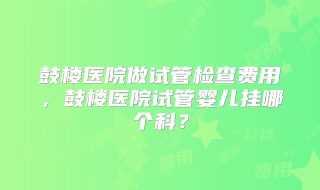 鼓楼医院做试管检查费用，鼓楼医院试管婴儿挂哪个科？