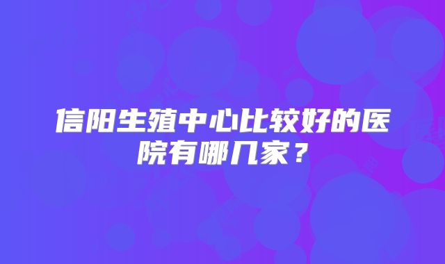 信阳生殖中心比较好的医院有哪几家?