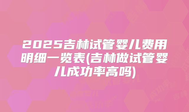 2025吉林试管婴儿费用明细一览表(吉林做试管婴儿成功率高吗)