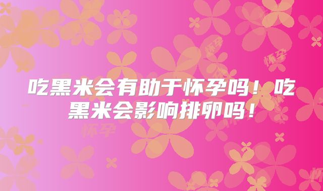 吃黑米会有助于怀孕吗!吃黑米会影响排卵吗!