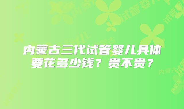 内蒙古三代试管婴儿具体要花多少钱?贵不贵?