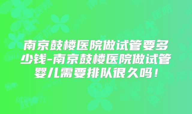 南京鼓楼医院做试管要多少钱-南京鼓楼医院做试管婴儿需要排队很久吗!