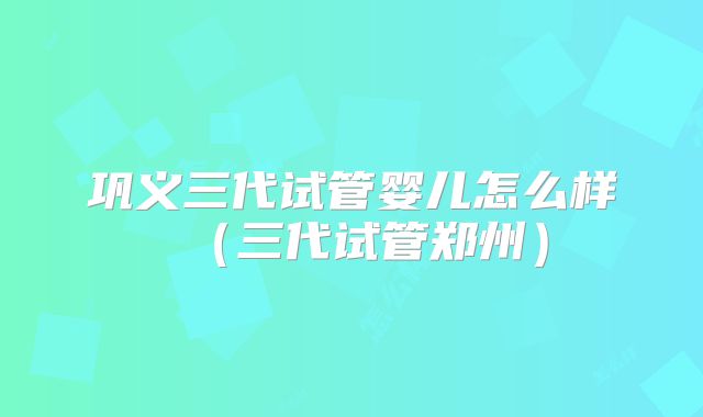 巩义三代试管婴儿怎么样（三代试管郑州）
