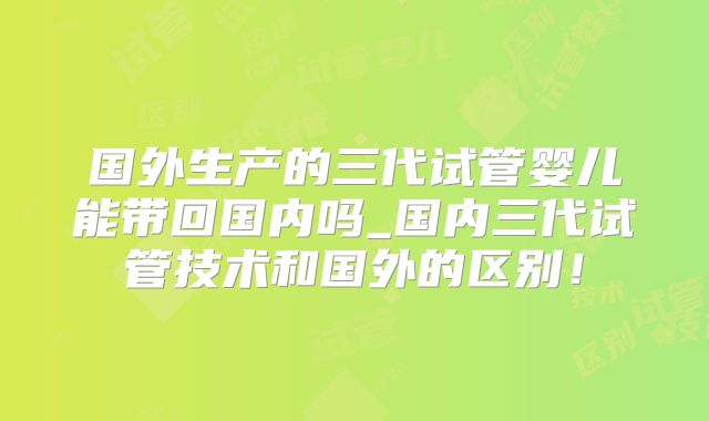 国外生产的三代试管婴儿能带回国内吗_国内三代试管技术和国外的区别!