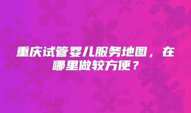 重庆试管婴儿服务地图,在哪里做较方便?