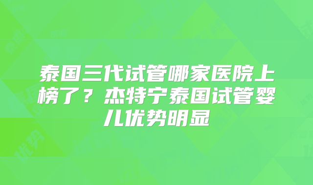 泰国三代试管哪家医院上榜了？杰特宁泰国试管婴儿优势明显