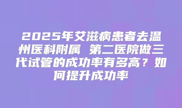 2025年艾滋病患者去温州医科附属 第二医院做三代试管的成功率有多高?如何提升成功率