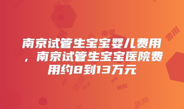 南京试管生宝宝婴儿费用，南京试管生宝宝医院费用约8到13万元