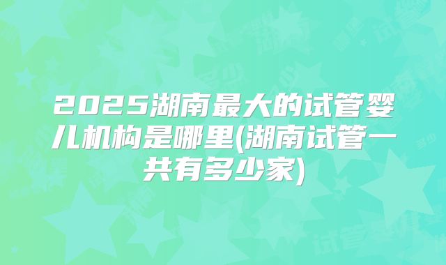 2025湖南最大的试管婴儿机构是哪里(湖南试管一共有多少家)