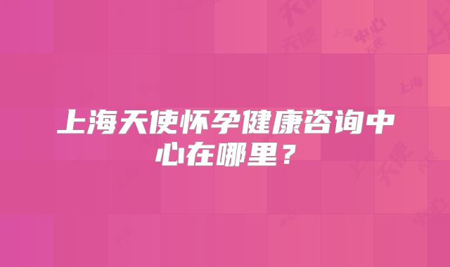 上海天使怀孕健康咨询中心在哪里？