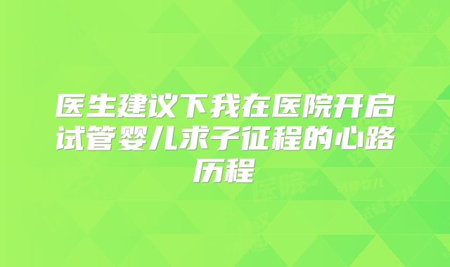 医生建议下我在医院开启试管婴儿求子征程的心路历程