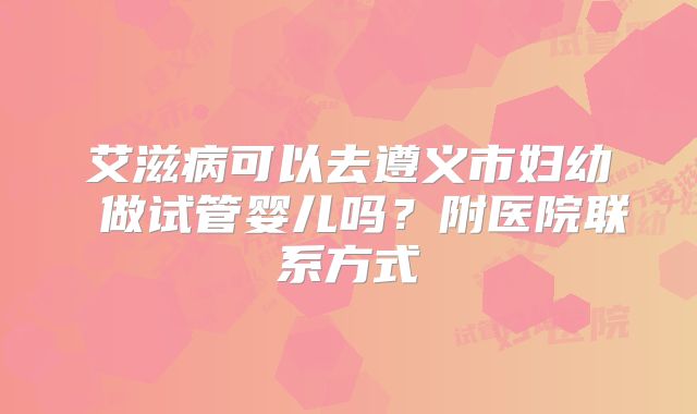 艾滋病可以去遵义市妇幼 做试管婴儿吗?附医院联系方式