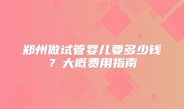郑州做试管婴儿要多少钱?大概费用指南