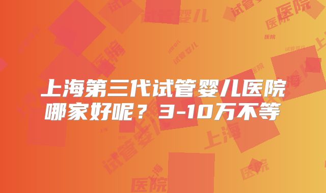 上海第三代试管婴儿医院哪家好呢？3-10万不等