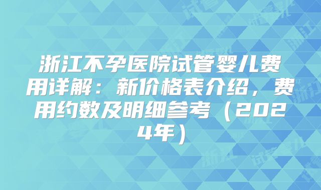 浙江不孕医院试管婴儿费用详解：新价格表介绍，费用约数及明细参考（2024年）