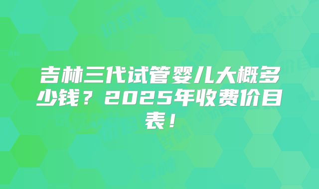 吉林三代试管婴儿大概多少钱？2025年收费价目表！