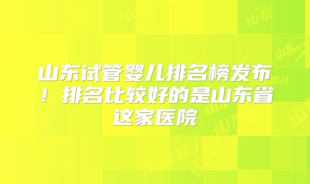 山东试管婴儿排名榜发布！排名比较好的是山东省这家医院