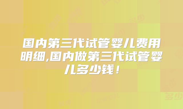 国内第三代试管婴儿费用明细,国内做第三代试管婴儿多少钱！