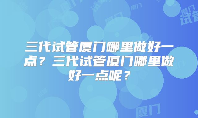 三代试管厦门哪里做好一点?三代试管厦门哪里做好一点呢?