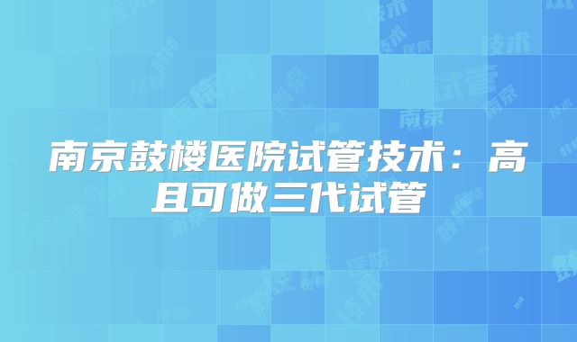 南京鼓楼医院试管技术：高且可做三代试管